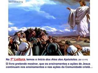 Na 1ª Leitura, temos o Início dos Atos dos Apóstolos. (At 1,1-11)
O livro pretende mostrar, que os ensinamentos e ações de Jesus
continuam nos ensinamentos e nas ações da Comunidade cristã…
 