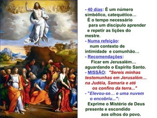 - 40 dias: É um número
simbólico, catequético…
  É o tempo necessário
   para um discípulo aprender
  e repetir as lições do
mestre.
- Numa refeição:
   num contexto de
intimidade e comunhão…
- Recomendações:
    Ficar em Jerusalém…
aguardando o Espírito Santo.
- MISSÃO: "Sereis minhas
testemunhas em Jerusalém…
na Judéia, Samaria e até
     os confins da terra..."
- "Elevou-se… e uma nuvem
   o encobriu...":
  Exprime o Mistério de Deus
presente e escondido
         aos olhos do povo.
 