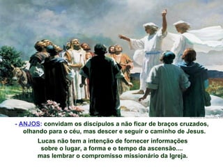 - ANJOS: convidam os discípulos a não ficar de braços cruzados,
   olhando para o céu, mas descer e seguir o caminho de Jesus.
       Lucas não tem a intenção de fornecer informações
        sobre o lugar, a forma e o tempo da ascensão....
       mas lembrar o compromisso missionário da Igreja.
 