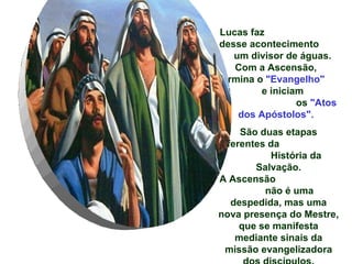 Lucas faz
desse acontecimento
   um divisor de águas.
   Com a Ascensão,
termina o "Evangelho"
         e iniciam
                 os "Atos
    dos Apóstolos".
     São duas etapas
diferentes da
           História da
        Salvação.
A Ascensão
          não é uma
   despedida, mas uma
nova presença do Mestre,
     que se manifesta
    mediante sinais da
 missão evangelizadora
 
