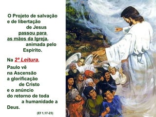 O Projeto de salvação
e de libertação
         de Jesus
     passou para
as mãos da Igreja,
         animada pelo
        Espírito.

Na 2ª Leitura,
Paulo vê
na Ascensão
a glorificação
     de Cristo
e o anúncio
do retorno de toda
       a humanidade a
Deus.
            (Ef 1,17-23)
 