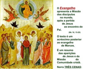O Evangelho
apresenta a Missão
dos discípulos
  no mundo,
após a partida
     de Jesus
      ao encontro do
Pai.
         (Mc 16, 15-20)

O texto é um
acréscimo posterior
ao evangelho
   de Marcos.
É um resumo
 das aparições
    de Jesus e da
Missão         da
Comunidade cristã.
Narra TRÊS CENAS:
 