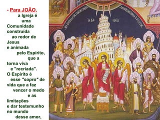 - Para JOÃO,
      a Igreja é
        uma
Comunidade
construída
   ao redor de
Jesus
e animada
     pelo Espírito,
           que a
torna viva
  e "recriada".
O Espírito é
  esse "sopro" de
vida que a faz
   vencer o medo
           e as
limitações
e dar testemunho
no mundo
     desse amor,
 