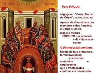 - Para PAULO,

a Igreja é o "Corpo Místico
de Cristo". (1Cor 12, 3b-712-13)
Apesar da diversidade dos
membros e das funções,
o Corpo é um só.
Mas é o mesmo
  ESPÍRITO que alimenta
         e dá vida a esse
          corpo.
O Pentecostes continua:
Diante do fato grandioso,
talvez invejamos
        a sorte dos
apóstolos            e
esquecemos
que o Pentecostes
continua em nossa vida
 