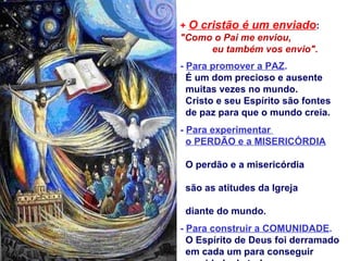 + O cristão é um enviado:
"Como o Pai me enviou,
      eu também vos envio".
- Para promover a PAZ.
  É um dom precioso e ausente
  muitas vezes no mundo.
  Cristo e seu Espírito são fontes
  de paz para que o mundo creia.
- Para experimentar
  o PERDÃO e a MISERICÓRDIA

 O perdão e a misericórdia

 são as atitudes da Igreja

 diante do mundo.
- Para construir a COMUNIDADE.
  O Espírito de Deus foi derramado
  em cada um para conseguir
 