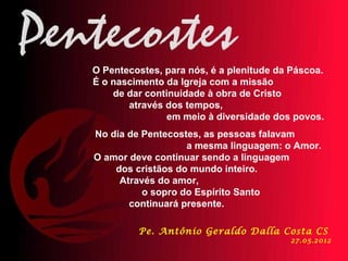 O Pentecostes, para nós, é a plenitude da Páscoa.
É o nascimento da Igreja com a missão
    de dar continuidade à obra de Cristo
       através dos tempos,
               em meio à diversidade dos povos.
No dia de Pentecostes, as pessoas falavam
                   a mesma linguagem: o Amor.
O amor deve continuar sendo a linguagem
    dos cristãos do mundo inteiro.
     Através do amor,
          o sopro do Espírito Santo
       continuará presente.

         Pe. Antônio Geraldo Dalla Costa CS
                                         27.05.2012
 