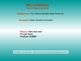 MEU DOMINGO
            Com a Palavra de Deus

   Meditada por: Pe. Antônio Geraldo Dalla Costa CS


    Ilustração: Nelso Geraldo Ferronatto




      Música: Vem vem vem
      Fr Luiz Turra
      Paulinas COMEP




Acesse o Endereço: http://www.buscandonovasaguas.com
 
