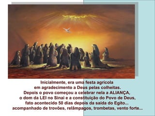 Inicialmente, era uma festa agrícola
           em agradecimento a Deus pelas colheitas.
     Depois o povo começou a celebrar nela a ALIANÇA,
   o dom da LEI no Sinai e a constituição do Povo de Deus,
      fato acontecido 50 dias depois da saída do Egito...
acompanhado de trovões, relâmpagos, trombetas, vento forte...
 