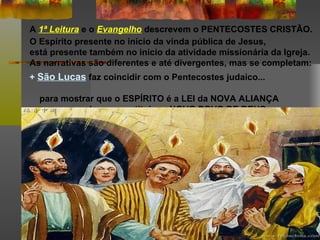 A 1ª Leitura e o Evangelho descrevem o PENTECOSTES CRISTÃO.
O Espírito presente no início da vinda pública de Jesus,
está presente também no início da atividade missionária da Igreja.
As narrativas são diferentes e até divergentes, mas se completam:
+ São Lucas faz coincidir com o Pentecostes judaico...

  para mostrar que o ESPÍRITO é a LEI da NOVA ALIANÇA
  e que, por ele, se constitui um NOVO POVO DE DEUS.
 