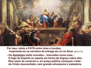 Por isso, relata o FATO entre raios e trovões,
  inspirando-se na narrativa da entrega da Lei no Sinai. (At 2,1-11)
- Os Apóstolos estão reunidos... trancados numa casa...
  O fogo do Espírito se reparte em forma de línguas sobre eles.
  Eles saem do cenáculo e, em praça pública começam a falar
  do Cristo ressuscitado, com grande entusiasmo e sabedoria.
 