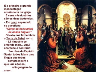 É a primeira e grande
manifestação
missionária da Igreja.
  E seus missionários
são os doze apóstolos.
- E o povo espantado
se questiona:
  "Como os escutamos
    na nossa língua?"
  O texto nos faz lembrar
a Torre de Babel (Gn 11):
  - Lá ninguém se
entende mais... Aqui
acontece o contrário:
    Por obra do Espírito
Santo, todos falam uma
língua que todos
    compreendem e
que une a todos:
       a linguagem do
amor.
 