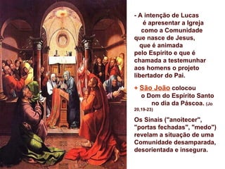 - A intenção de Lucas
   é apresentar a Igreja
   como a Comunidade
que nasce de Jesus,
  que é animada
pelo Espírito e que é
chamada a testemunhar
aos homens o projeto
libertador do Pai.

+ São João colocou
  o Dom do Espírito Santo
     no dia da Páscoa. (Jo
20,19-23)

Os Sinais ("anoitecer",
"portas fechadas", "medo")
revelam a situação de uma
Comunidade desamparada,
desorientada e insegura.
 