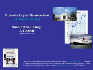 Economics for your Classroom from 
Ed Dolan’s Econ Blog 
Quantitative Easing: 
A Tutorial 
Revised March 2013 
Notice: A revised version of this 
slideshow was posted Nov. 2, 2014. 
Follow this link for the revised version or 
copy and paste this url into your 
browser: 
http://www.slideshare.net/dolaneconslid 
e/quantitative-easing-and-the-fed- 
20082014-a-tutorial 
Terms of Use: These slides are provided under Creative Commons License Attribution—Share Alike 3.0 . You are free 
to use these slides as a resource for your economics classes together with whatever textbook you are using. If you like 
the slides, you may also want to take a look at my textbook, Introduction to Economics, from BVT Publishing. 
 