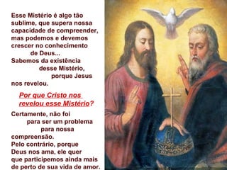 Esse Mistério é algo tão
sublime, que supera nossa
capacidade de compreender,
mas podemos e devemos
crescer no conhecimento
      de Deus...
Sabemos da existência
         desse Mistério,
             porque Jesus
nos revelou.
  Por que Cristo nos
  revelou esse Mistério?
Certamente, não foi
     para ser um problema
          para nossa
compreensão.
Pelo contrário, porque
Deus nos ama, ele quer
que participemos ainda mais
de perto de sua vida de amor.
 