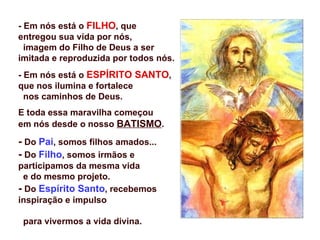 - Em nós está o FILHO, que
entregou sua vida por nós,
  imagem do Filho de Deus a ser
imitada e reproduzida por todos nós.
- Em nós está o ESPÍRITO SANTO,
que nos ilumina e fortalece
  nos caminhos de Deus.
E toda essa maravilha começou
em nós desde o nosso BATISMO.

- Do Pai, somos filhos amados...
- Do Filho, somos irmãos e
participamos da mesma vida
  e do mesmo projeto.
- Do Espírito Santo, recebemos
inspiração e impulso

 para vivermos a vida divina.
 