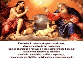 Essa relação com as três pessoas divinas,
           deve ser cultivada em nossa vida.
Somos chamados a renovar o nosso compromisso batismal,
           para sermos reflexos da Trindade,
       sinais de comunhão, partilha e esperança,
 num mundo tão dividido, individualista e desesperançado.
 
