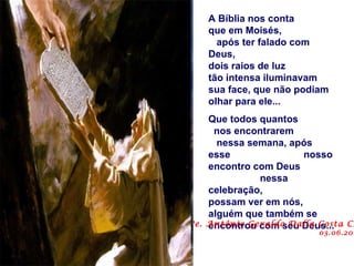 A Bíblia nos conta
    que em Moisés,
      após ter falado com
    Deus,
    dois raios de luz
    tão intensa iluminavam
    sua face, que não podiam
    olhar para ele...
    Que todos quantos
     nos encontrarem
      nessa semana, após
    esse               nosso
    encontro com Deus
              nessa
    celebração,
    possam ver em nós,
    alguém que também se
Pe. Antônio Geraldo Dalla Costa CS
    encontrou com seu Deus...
                          03.06.201
 