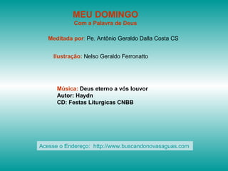 MEU DOMINGO
            Com a Palavra de Deus

   Meditada por: Pe. Antônio Geraldo Dalla Costa CS


    Ilustração: Nelso Geraldo Ferronatto




      Música: Deus eterno a vós louvor
      Autor: Haydn
      CD: Festas Liturgicas CNBB




Acesse o Endereço: http://www.buscandonovasaguas.com
 