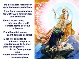 Dá pistas para reconhecer
o verdadeiro rosto de Deus.
É um Deus que estabelece
COMUNHÃO e familiaridade
     com seu Povo.
Ele vai ao encontro,
     fala com eles e está
  sempre atento aos seus
         problemas.
É um Deus fiel, apesar
   da infidelidade de Israel.
E conclui convidando
     o Povo a cumprir os
 mandamentos do Senhor,
pois são sugestões
      de um Deus que nos
            ama
e quer a nossa felicidade
        e a nossa plena
 