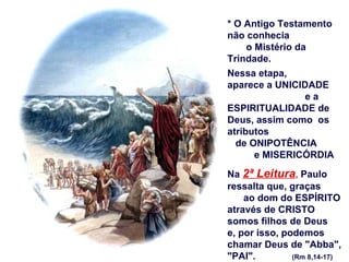 * O Antigo Testamento
não conhecia
     o Mistério da
Trindade.
Nessa etapa,
aparece a UNICIDADE
                  ea
ESPIRITUALIDADE de
Deus, assim como os
atributos
  de ONIPOTÊNCIA
       e MISERICÓRDIA

Na 2ª Leitura, Paulo
ressalta que, graças
    ao dom do ESPÍRITO
através de CRISTO
somos filhos de Deus
e, por isso, podemos
chamar Deus de "Abba",
"PAI".         (Rm 8,14-17)
 