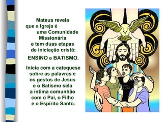 Mateus revela
que a Igreja é
     uma Comunidade
      Missionária
  e tem duas etapas
  de iniciação cristã:
ENSINO e BATISMO.
Inicia com a catequese
  sobre as palavras e
  os gestos de Jesus
    e o Batismo sela
  a íntima comunhão
   com o Pai, o Filho
   e o Espírito Santo.
 