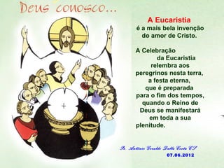 A Eucaristia
       é a mais bela invenção
         do amor de Cristo.

       A Celebração
              da Eucaristia
            relembra aos
       peregrinos nesta terra,
           a festa eterna,
          que é preparada
       para o fim dos tempos,
         quando o Reino de
        Deus se manifestará
           em toda a sua
       plenitude.


Pe. Antônio Geraldo Dalla Costa CS
                     07.06.2012
 