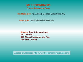 MEU DOMINGO
            Com a Palavra de Deus

   Meditada por: Pe. Antônio Geraldo Dalla Costa CS


    Ilustração: Nelso Geraldo Ferronatto




      Música: Daqui do meu lugar
      Pe. Zezinho
      CD: Missa Fazedores da Paz
      Paulinas COMEP




Acesse o Endereço: http://www.buscandonovasaguas.com
 