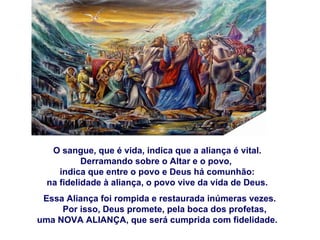O sangue, que é vida, indica que a aliança é vital.
           Derramando sobre o Altar e o povo,
     indica que entre o povo e Deus há comunhão:
  na fidelidade à aliança, o povo vive da vida de Deus.
 Essa Aliança foi rompida e restaurada inúmeras vezes.
     Por isso, Deus promete, pela boca dos profetas,
uma NOVA ALIANÇA, que será cumprida com fidelidade.
 