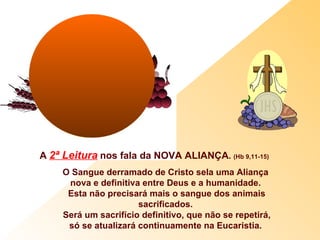 A 2ª Leitura nos fala da NOVA ALIANÇA. (Hb 9,11-15)
     O Sangue derramado de Cristo sela uma Aliança
      nova e definitiva entre Deus e a humanidade.
      Esta não precisará mais o sangue dos animais
                       sacrificados.
     Será um sacrifício definitivo, que não se repetirá,
      só se atualizará continuamente na Eucaristia.
 