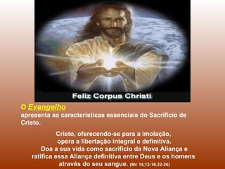 O Evangelho
apresenta as características essenciais do Sacrifício de
Cristo.
             Cristo, oferecendo-se para a imolação,
             opera a libertação integral e definitiva.
       Doa a sua vida como sacrifício da Nova Aliança e
   ratifica essa Aliança definitiva entre Deus e os homens
              através do seu sangue. (Mc 14,12-16.22-26)
 