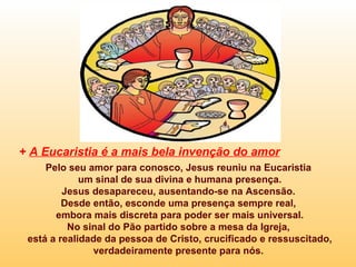 + A Eucaristia é a mais bela invenção do amor
     Pelo seu amor para conosco, Jesus reuniu na Eucaristia
             um sinal de sua divina e humana presença.
         Jesus desapareceu, ausentando-se na Ascensão.
         Desde então, esconde uma presença sempre real,
       embora mais discreta para poder ser mais universal.
          No sinal do Pão partido sobre a mesa da Igreja,
 está a realidade da pessoa de Cristo, crucificado e ressuscitado,
               verdadeiramente presente para nós.
 