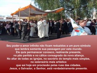 Seu poder e amor infinito não ficam reduzidos a um puro símbolo
      que lembra somente sua passagem por este mundo.
       Ele quis permanecer conosco, realmente presente,
     no pão partido e no cálice consagrado da nova aliança.
No altar de todas as igrejas, no sacrário do templo mais simples,
                   no ostensório mais artístico
       que sai hoje em procissão pelas ruas das cidades,
  Jesus, o Salvador, o Senhor, está verdadeiramente presente.
 