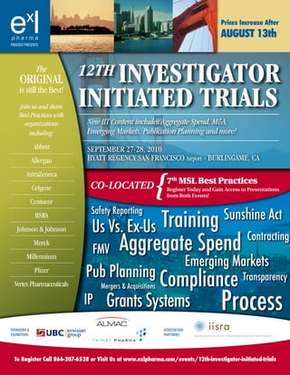 Prices Increase After
                                                                                    August 13th
PROUDLY PRESENTS




     original
                The
                              InvestIgator
                           12th
     is still the best!
     Join us and share
     Best Practices with
                           InItIated trIals
       organizations           New IIT Content includes Aggregate Spend, M&A,
         including:            Emerging Markets, Publication Planning and more!
               abbott          September 27-28, 2010
              allergan         Hyatt regency San FranciSco airport - burlingame, ca



                                                         {
         astraZeneca
                                                              7th MSL Best Practices
              celgene           Co-LoCated                    Register Today and Gain Access to Presentations
                                                              from Both Events!
              centocor
                                Safety Reporting
                                                                                     Sunshine Act
               iiSra
   Johnson & Johnson            Us Vs. Ex-Us    Training
               merck
                                 FMV       Aggregate Spend Contracting
         millennium
                                                                           Emerging Markets
                              Pub Planning
                                                             Compliance Transparency
               pfizer
  Vertex pharmaceuticals            Mergers & Acquisitions

                             IP       Grants Systems                                Process
SPONSORS &                                                   ASSOcIATION
EXHIBITORS:                                                  PARTNERS:




  To Register Call 866-207-6528 or Visit Us at www.exlpharma.com/events/12th-investigator-initiated-trials
 