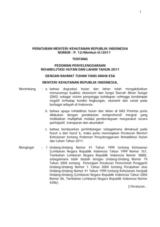 1

PERATURAN MENTERI KEHUTANAN REPUBLIK INDONESIA
NOMOR : P. 12/Menhut-II/2011
TENTANG
PEDOMAN PENYELENGGARAAN
REHABILITASI HUTAN DAN LAHAN TAHUN 2011
DENGAN RAHMAT TUHAN YANG MAHA ESA
MENTERI KEHUTANAN REPUBLIK INDONESIA,
Menimbang

: a. bahwa degradasi hutan dan lahan telah mengakibatkan
menurunnya kualitas ekosistem dan fungsi Daerah Aliran Sungai
(DAS) sebagai sistem penyangga kehidupan sehingga berdampak
negatif terhadap kondisi lingkungan, ekonomi dan sosial pada
berbagai wilayah di Indonesia;
b. bahwa upaya rehabilitasi hutan dan lahan di DAS Prioritas perlu
dilakukan dengan pendekatan komprehensif integral yang
melibatkan multipihak melalui pemberdayaan masyarakat secara
partisipatif, transparan dan akuntabel;
c. bahwa berdasarkan pertimbangan sebagaimana dimaksud pada
huruf a dan huruf b, maka perlu menetapkan Peraturan Menteri
Kehutanan tentang Pedoman Penyelenggaraan Rehabilitasi Hutan
dan Lahan Tahun 2011;

Mengingat

: 1. Undang-Undang Nomor 41 Tahun 1999 tentang Kehutanan
(Lembaran Negara Republik Indonesia Tahun 1999 Nomor 167,
Tambahan Lembaran Negara Republik Indonesia Nomor 3888),
sebagaimana telah diubah dengan Undang-Undang Nomor 19
Tahun 2004 tentang Penetapan Peraturan Pemerintah Pengganti
Undang-Undang Nomor 1 Tahun 2004 tentang Perubahan atas
Undang-Undang Nomor 41 Tahun 1999 tentang Kehutanan menjadi
Undang-Undang (Lembaran Negara Republik Indonesia Tahun 2004
Nomor 86, Tambahan Lembaran Negara Republik Indonesia Nomor
4286);
2.Peraturan…

 