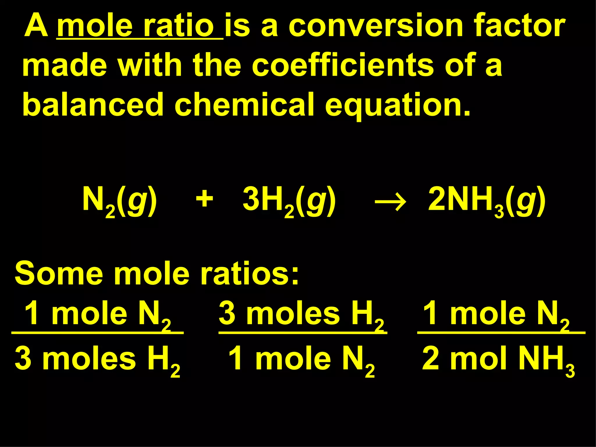 A  mole ratio  is a conversion factor made with the coefficients of a balanced chemical equation. N 2 ( g )  +  3H 2 ( g )     2NH 3 ( g ) Some mole ratios: 1 mole N 2   3 moles H 2   1 mole N 2 3 moles H 2   1 mole N 2   2 mol NH 3   