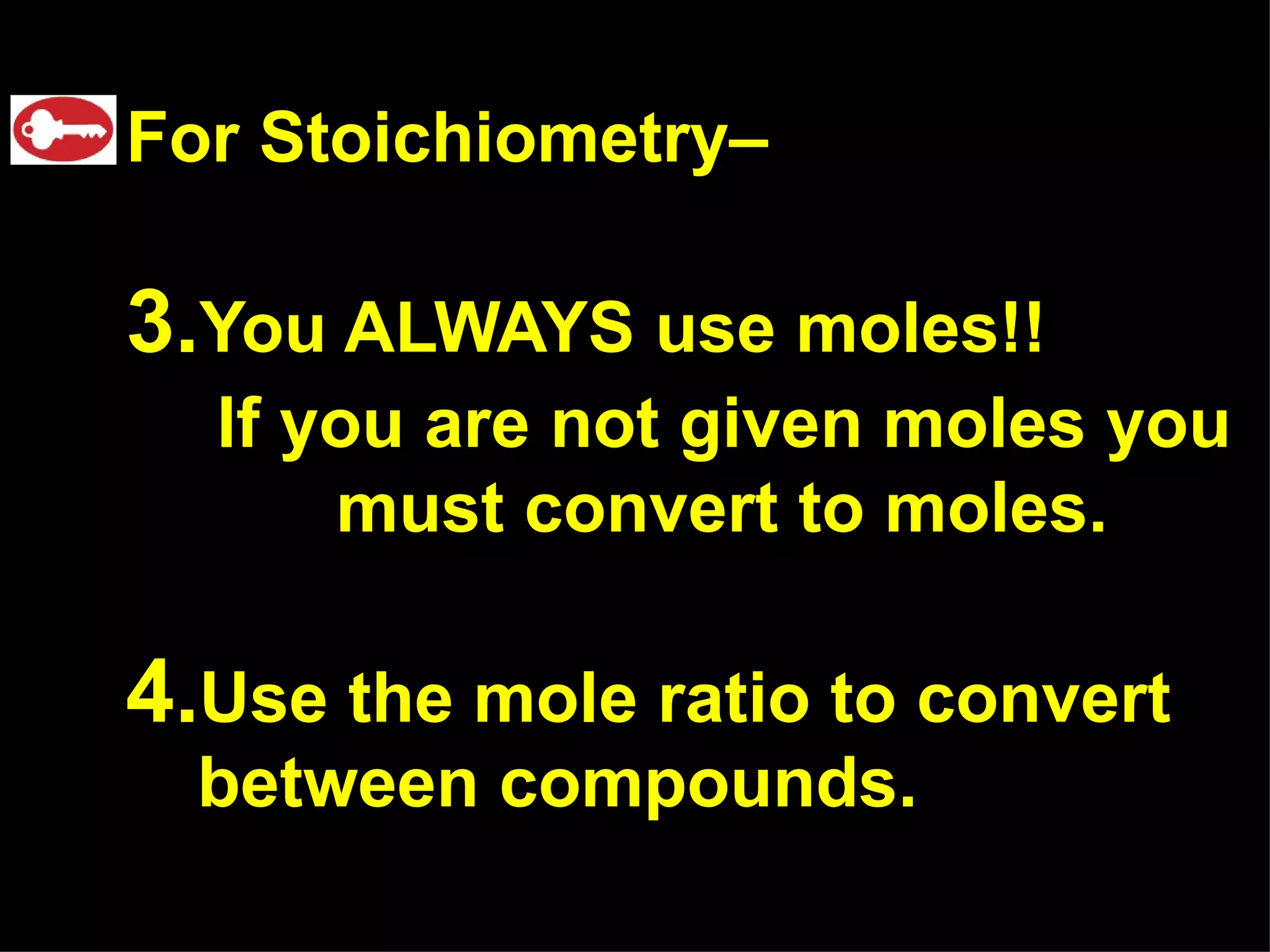 For Stoichiometry–  You ALWAYS use moles!! If you are not given moles you   must convert to moles. Use the mole ratio to convert  between compounds. 