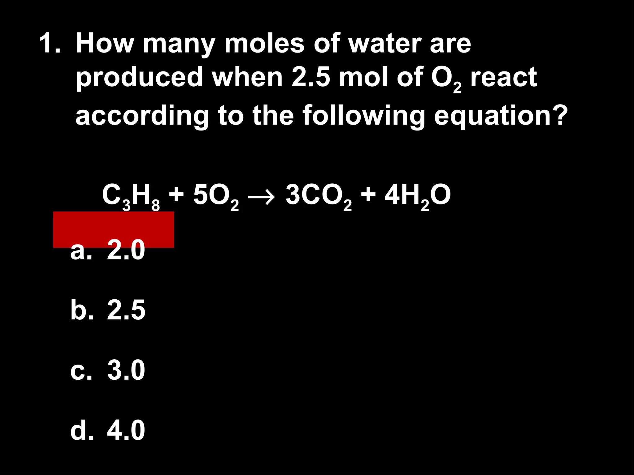 1. How many moles of water are produced when 2.5 mol of O 2  react according to the following equation? C 3 H 8  + 5O 2     3CO 2  + 4H 2 O  2.0 2.5 3.0 4.0 