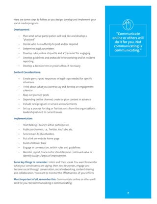 7
“Communicate
online or others will
do it for you. Not
communicating is
communicating.”
Here are some steps to follow as you design, develop and implement your
social media program:
Development:
•	 Plan what active participation will look like and develop a
“playbook”
•	 Decide who has authority to post and/or respond
•	 Determine legal parameters
•	 Develop rules, online etiquette and a “persona” for engaging
•	 Develop guidelines and protocols for responding and/or incident
reporting
•	 Develop a decision tree or process flow, if necessary
Content Considerations:
•	 Create pre-scripted responses or legal copy needed for specific
situations
•	 Think about what you want to say and develop an engagement
calendar
•	 Map out planned posts
•	 Depending on the channel, create or plan content in advance
•	 Include new program or service announcements
•	 Set up a process for blog or Twitter posts from the organization’s
leadership related to current issues
Implementation:
•	 Start talking—launch active participation
•	 Publicize channels, i.e., Twitter, YouTube, etc.
•	 Send emails to stakeholders
•	 Put a link on website home page
•	 Build a follower base
•	 Engage in conversation, within rules and guidelines
•	 Monitor, report, track metrics to determine continued value or
identify success/areas of improvement
Some key things to remember: Listen and then speak. You want to monitor
what your constituents are saying, then post responses, engage and
become social through conversation, social networking, content sharing
and collaboration. You want to monitor the effectiveness of your efforts.
Most important of all, remember this: Communicate online or others will
do it for you. Not communicating is communicating.
 