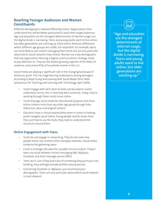 8
Reaching Younger Audiences and Women
Constituents
Different demographics behave differently online. Organizations that
understand this will be better positioned to reach their target audiences.
Age and education are the strongest determinants of internet usage, but
the digital divide is narrowing. Teens and young adults seem to live online,
but older generations are catching up. Once online, behavior differences
within different age groups are subtle, but important. For example, teens
are more likely to use instant messaging than email, but are very particular
about which social networks they choose. Women are a key demographic
that any organization devising a digital communications strategy needs
to pay attention to. They are the fastest growing segment of the Web 2.0
audience, and control 85% of household income in the U.S.
Social media are playing a significant role in the changing landscape of
American youth. This has huge learning implications among teenagers.
According to Boyd (Living and Learning with Social Media, Penn State
Symposium for Teaching and Learning with Technology, April 2009):
•	 Youth engage with each other to work out boundaries and to
understand norms; this is how they learn authority. Today, they’re
working through these social issues online.
•	 Youth leverage social media for educational purposes and share
online content more than any other age group through links,
references, ideas and original content.
•	 Educators have a critical responsibility when it comes to helping
youth navigate social media. Young people need to know more
than just how to use the tools; they need to understand the
structures around them.
Online Engagement with Teens
•	 Youth do not engage in networking. They do not meet new
people online, but reinforce their everyday networks. Social media
comprise the gathering space.
•	 Email is no longer the place for sociable communication. Today’s
teens are stuck between instant messaging (IM), MySpace,
Facebook, and short message service (SMS).
•	 Teens don’t care if they lose track of something they put hours into
building; they willingly recreate profiles and passwords.
•	 Concerning Facebook vs. MySpace, you must know your
demographic. Teens are very particular about which social network
is most relevant.
“Age and education
are the strongest
determinants of
internet usage,
but the digital
divide is narrowing.
Teens and young
adults seem to live
online, but older
generations are
catching up.”
 