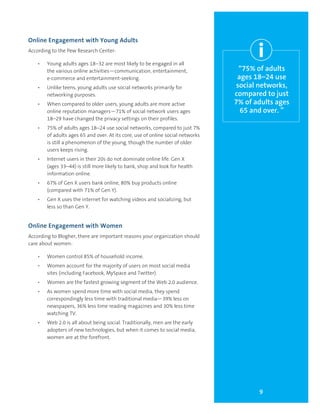 9
“75% of adults
ages 18–24 use
social networks,
compared to just
7% of adults ages
65 and over. ”
Online Engagement with Young Adults
According to the Pew Research Center:
•	 Young adults ages 18–32 are most likely to be engaged in all
the various online activities—communication, entertainment,
e-commerce and entertainment-seeking.
•	 Unlike teens, young adults use social networks primarily for
networking purposes.
•	 When compared to older users, young adults are more active
online reputation managers—71% of social network users ages
18–29 have changed the privacy settings on their profiles.
•	 75% of adults ages 18–24 use social networks, compared to just 7%
of adults ages 65 and over. At its core, use of online social networks
is still a phenomenon of the young, though the number of older
users keeps rising.
•	 Internet users in their 20s do not dominate online life. Gen X
(ages 33–44) is still more likely to bank, shop and look for health
information online.
•	 67% of Gen X users bank online, 80% buy products online
(compared with 71% of Gen Y).
•	 Gen X uses the internet for watching videos and socializing, but
less so than Gen Y.
Online Engagement with Women
According to Blogher, there are important reasons your organization should
care about women:
•	 Women control 85% of household income.
•	 Women account for the majority of users on most social media
sites (including Facebook, MySpace and Twitter).
•	 Women are the fastest growing segment of the Web 2.0 audience.
•	 As women spend more time with social media, they spend
correspondingly less time with traditional media—39% less on
newspapers, 36% less time reading magazines and 30% less time
watching TV.
•	 Web 2.0 is all about being social. Traditionally, men are the early
adopters of new technologies, but when it comes to social media,
women are at the forefront.
i
 