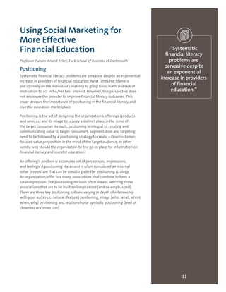 11
“Systematic
financial literacy
problems are
pervasive despite
an exponential
increase in providers
of financial
education.”
Using Social Marketing for
More Effective
Financial Education
Professor Punam Anand Keller, Tuck School of Business at Dartmouth
Positioning
Systematic financial literacy problems are pervasive despite an exponential
increase in providers of financial education. Most times the blame is
put squarely on the individual’s inability to grasp basic math and lack of
motivation to act in his/her best interest. However, this perspective does
not empower the provider to improve financial literacy outcomes. This
essay stresses the importance of positioning in the financial literacy and
investor education marketplace.
Positioning is the act of designing the organization’s offerings (products
and services) and its image to occupy a distinct place in the mind of
the target consumer. As such, positioning is integral to creating and
communicating value to target consumers. Segmentation and targeting
need to be followed by a positioning strategy to create a clear customer-
focused value proposition in the mind of the target audience. In other
words, why should the organization be the go-to place for information on
financial literacy and investor education?
An offering’s position is a complex set of perceptions, impressions,
and feelings. A positioning statement is often considered an internal
value proposition that can be used to guide the positioning strategy.
An organization/offer has many associations that combine to form a
total impression. The positioning decision often means selecting those
associations that are to be built on/emphasized (and de-emphasized).
There are three key positioning options varying in depth of relationship
with your audience: natural (feature) positioning, image (who, what, where,
when, why) positioning and relationship or symbolic positioning (level of
closeness or connection).
 