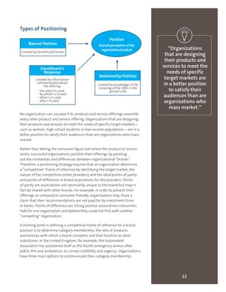 Types of Positioning
No organization can succeed if its products and service offerings resemble
every other product and service offering. Organizations that are designing
their products and services to meet the needs of specific target markets—
such as women, high school students or low-income populations—are in a
better position to satisfy their audiences than are organizations who mass
market.
Rather than letting the consumer figure out where the product or service
exists, successful organizations position their offerings by pointing
out the similarities and differences between organizational “brands.”
Therefore, a positioning strategy requires that an organization determine
a “competitive” frame of reference by identifying the target market, the
nature of the competition (other providers) and the ideal points-of-parity
and points-of-difference in brand associations for the providers. Points-
of-parity are associations not necessarily unique to the brand but may in
fact be shared with other brands. For example, in order to present their
offerings as unbiased or consumer friendly, organizations may share a
claim that their recommendations are not paid for by investment firms
or banks. Points-of-difference are strong positive associations consumers
hold for one organization and believe they could not find with another
“competing” organization.
A starting point in defining a competitive frame of reference for a brand
position is to determine category membership, the sets of products
and services with which a brand competes and that function as close
substitutes. In the United Kingdom, for example, the Automobile
Association has positioned itself as the fourth emergency service after
police, fire and ambulance, to convey credibility and urgency. Organizations
have three main options to communicate their category membership:
12
“Organizations
that are designing
their products and
services to meet the
needs of specific
target markets are
in a better position
to satisfy their
audiences than are
organizations who
mass market.”
Relationship Position
Created by knowledge of the
meaning of the offer in the
person’s life
Natural Position
Created by benefits/attributes
Position
Overall perception of the
organization/product
Constituent’s
Response
Created by information
communicated about
the offering:
- the way it is used
- by whom is it used
- when is it used
- why is it used
 
