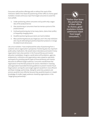 14
“Rather than leave
the positioning
of their offers
to chance, good
marketers include
continuous input
from target
consumers…”
Consumers will position offerings with or without the input of the
institution. Rather than leave the positioning of their offers to chance, good
marketers include continuous input from target consumers to avoid five
main pitfalls:
1.	 Under-positioning, where consumers end up with only a vague
idea of the product/service
2.	 Over-positioning or consumers have too narrow a picture of the
product/service
3.	 Confused positioning due to too many claims, claims that conflict,
or frequently changing claims
4.	 Doubtful positioning because claims are hard to believe
5.	 Mass positioning because you forgot you aren’t the only institution
who may be attempting to position/reposition products or change
the determinant dimensions
Like a true marketer, I have emphasized the value of positioning from a
customer and an organization’s perspective. Positioning also has important
public policy implications. We would reduce redundancy and waste if every
organization had a clear position in the financial literacy and investor
education marketplace. Imagine a world where all foundations, agencies,
endowments, institutions and organizations were viewed as specialists
and experts for providing specific types of financial literacy and investor
education to different target audiences. Consumers would know that
organization A had the best products for seniors interested in investing
and organization B provided the best guidelines to prevent investor fraud.
Organizations serving the same target segment would form more efficient
and fewer strategic partnerships. Along the same lines, products and
services would be more effective because they would be based on in-depth
knowledge of smaller target audiences shared by organizations in the
“target group partnerships.”
 