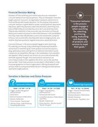 15
“Consumer behavior
is the process
people engage in
when searching
for, selecting,
purchasing,
using, evaluating
and disposing
of products and
services to meet
their goals.”
Financial Decision-Making
Providers of financial literacy and investor education are interested in
consumer behavior from two perspectives. They are interested in how their
target audiences “consume” an organization’s products and services on
financial literacy and investor education. For this purpose, they research
consumer decisions in great detail to answer myriad questions about what
they know, where they learned it, when they learned it, whom they trust,
how confident they are and why they use or don’t use what they know.
They are also interested in how consumers use information on financial
literacy and investor education to inform their behavior in the marketplace;
how they make trade-offs between current costs and benefits compared
to future costs and benefits; how they think about emergency funds; and
whether they have positive or negative associations about retirement.
Consumer behavior is the process people engage in when searching
for, selecting, purchasing, using, evaluating and disposing of products
and services to meet their goals. Some products and services require a
long, systematic process starting from an extensive information search,
comparisons of competitive offerings in the marketplace, trial, evaluation
and adoption. Other products and services are consumed automatically
with little apparent thought. And some products and services are
consumed primarily on their appeal to the senses such as the way they
look and feel. These three processes are described in detail below in order
to provide guidelines on how an organization’s offering of products and
services needs to correspond with the decision-making and choice process
used by the target audience.
Variation in Decision and Choice Processes
Systematic/Utilitarian
Know Feel Do
• Trigger = Problem Recognition
(Actual–Desired)
• Active Search
• Rational Evaluation of Alternatives
• Mindset: Deliberative
• Choice Heuristic: “Buy the Best”
• Ultimate Choice: Trade-off Among
Competing Alternatives
Low Involvement
Know Do (Feel)
• Trigger = Stock depletion,
Environment Cue
• Passive/Automatic Search
• Limited/No Evaluation of Alternatives/
Least Effort
• Mindset: Implemental
• Choice Heuristics: “Buy the Familiar”;
“Buy the Cheapest”
zzz Hedonic/Ego-Expressive
Feel Do (Know)
• Trigger = Impulse, Emotional Need
• Confirmatory Search
• Rational Evaluation of Alternatives
• Mindset: Emotional
• Choice Heuristic: “Buy What I Like.”
❤❤
 