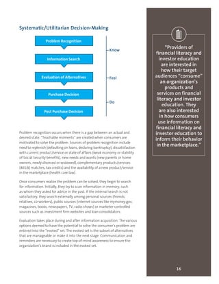 16
“Providers of
financial literacy and
investor education
are interested in
how their target
audiences “consume”
an organization’s
products and
services on financial
literacy and investor
education. They
are also interested
in how consumers
use information on
financial literacy and
investor education to
inform their behavior
in the marketplace.”
Systematic/Utilitarian Decision-Making
Problem recognition occurs when there is a gap between an actual and
desired state. “Teachable moments” are created when consumers are
motivated to solve the problem. Sources of problem recognition include
need to replenish (defaulting on loans, declaring bankruptcy), dissatisfaction
with current product/service or state of affairs (weak economy or stability
of Social Security benefits), new needs and wants (new parents or home
owners, newly divorced or widowed), complementary products/services
(401(k) matches, tax credits) and the availability of a new product/service
in the marketplace (health care law).
Once consumers realize the problem can be solved, they begin to search
for information. Initially, they try to scan information in memory, such
as whom they asked for advice in the past. If the internal search is not
satisfactory, they search externally among personal sources (friends,
relatives, co-workers), public sources (internet sources like mymoney.gov,
magazines, books, newspapers, TV, radio shows) or marketer-controlled
sources such as investment firm websites and loan consolidators.
Evaluation takes place during and after information acquisition. The various
options deemed to have the potential to solve the consumer’s problem are
entered into the “evoked” set. The evoked set is the subset of alternatives
that are manageable or make it into the next stage. Communication and
reminders are necessary to create top-of-mind awareness to ensure the
organization’s brand is included in the evoked set.
Problem Recognition
Information Search
Evaluation of Alternatives
Purchase Decision
Post Purchase Decision
Know
Feel
Do
 