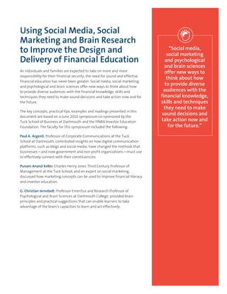 Using Social Media, Social
Marketing and Brain Research
to Improve the Design and
Delivery of Financial Education
As individuals and families are expected to take on more and more
responsibility for their financial security, the need for sound and effective
financial education has never been greater. Social media, social marketing
and psychological and brain sciences offer new ways to think about how
to provide diverse audiences with the financial knowledge, skills and
techniques they need to make sound decisions and take action now and for
the future.
The key concepts, practical tips, examples and readings presented in this
document are based on a June 2010 symposium co-sponsored by the
Tuck School of Business at Dartmouth and the FINRA Investor Education
Foundation. The faculty for this symposium included the following:
Paul A. Argenti, Professor of Corporate Communications at the Tuck
School at Dartmouth, contributed insights on how digital communication
platforms, such as blogs and social media, have changed the methods that
businesses—and now government and non-profit organizations—must use
to effectively connect with their constituencies.
Punam Anand Keller, Charles Henry Jones Third Century Professor of
Management at the Tuck School, and an expert on social marketing,
discussed how marketing concepts can be used to improve financial literacy
and investor education.
G. Christian Jernstedt, Professor Emeritus and Research Professor of
Psychological and Brain Sciences at Dartmouth College, provided brain
principles and practical suggestions that can enable learners to take
advantage of the brain’s capacities to learn and act effectively.
“Social media,
social marketing
and psychological
and brain sciences
offer new ways to
think about how
to provide diverse
audiences with the
financial knowledge,
skills and techniques
they need to make
sound decisions and
take action now and
for the future.”
 