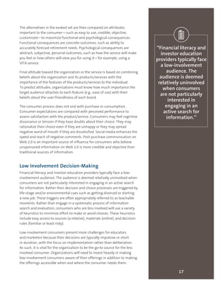 The alternatives in the evoked set are then compared on attributes
important to the consumer—such as easy to use, credible, objective,
customized—to maximize functional and psychological consequences.
Functional consequences are concrete outcomes, such as ability to
accurately forecast retirement needs. Psychological consequences are
abstract, subjective, personal outcomes, such as how the service will make
you feel or how others will view you for using it—for example, using a
VITA service.
Final attitude toward the organization or the service is based on combining
beliefs about the organization and its products/services with the
importance of the features of the products/services to the individual.
To predict attitudes, organizations must know how much importance the
target audience attaches to each feature (e.g., ease of use) with their
beliefs about the user-friendliness of each brand.
The consumer process does not end with purchase or consumption.
Consumer expectations are compared with perceived performance to
assess satisfaction with the product/service. Consumers may feel cognitive
dissonance or tension if they have doubts about their choice. They may
rationalize their choice even if they are unhappy or they may spread
negative word-of-mouth if they are dissatisfied. Social media enhances the
speed and reach of negative comments. Post-purchase communication on
Web 2.0 is an important source of influence for consumers who believe
unsponsored information on Web 2.0 is more credible and objective than
traditional sources of information.
Low Involvement Decision-Making
Financial literacy and investor education providers typically face a low-
involvement audience. The audience is deemed relatively uninvolved when
consumers are not particularly interested in engaging in an active search
for information. Rather their decision and choice processes are triggered by
life-stage and/or environmental cues such as getting divorced or starting
a new job. These triggers are often appropriately referred to as teachable
moments. Rather than engage in a systematic process of information
search and evaluation, consumers who are less involved will use a variety
of heuristics to minimize effort to make or avoid choices. These heuristics
include easy access to sources (a relative), materials (online), and decision-
rules (familiar or least risky).
Low-involvement consumers present more challenges for educators
and marketers because their decisions are typically impulsive or short
in duration, with the focus on implementation rather than deliberation.
As such, it is vital for the organization to be the go-to source for the less
involved consumer. Organizations will need to invest heavily in making
low-involvement consumers aware of their offerings in addition to making
the offerings accessible when and where the consumer needs them.
17
“Financial literacy and
investor education
providers typically face
a low-involvement
audience. The
audience is deemed
relatively uninvolved
when consumers
are not particularly
interested in
engaging in an
active search for
information.”
 