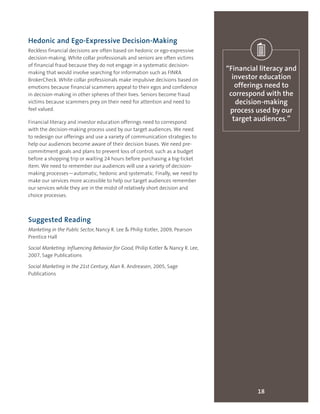 Hedonic and Ego-Expressive Decision-Making
Reckless financial decisions are often based on hedonic or ego-expressive
decision-making. White collar professionals and seniors are often victims
of financial fraud because they do not engage in a systematic decision-
making that would involve searching for information such as FINRA
BrokerCheck. White collar professionals make impulsive decisions based on
emotions because financial scammers appeal to their egos and confidence
in decision-making in other spheres of their lives. Seniors become fraud
victims because scammers prey on their need for attention and need to
feel valued.
Financial literacy and investor education offerings need to correspond
with the decision-making process used by our target audiences. We need
to redesign our offerings and use a variety of communication strategies to
help our audiences become aware of their decision biases. We need pre-
commitment goals and plans to prevent loss of control, such as a budget
before a shopping trip or waiting 24 hours before purchasing a big-ticket
item. We need to remember our audiences will use a variety of decision-
making processes—automatic, hedonic and systematic. Finally, we need to
make our services more accessible to help our target audiences remember
our services while they are in the midst of relatively short decision and
choice processes.
Suggested Reading
Marketing in the Public Sector, Nancy R. Lee & Philip Kotler, 2009, Pearson
Prentice Hall
Social Marketing: Influencing Behavior for Good, Philip Kotler & Nancy R. Lee,
2007, Sage Publications
Social Marketing in the 21st Century, Alan R. Andreasen, 2005, Sage
Publications
18
“Financial literacy and
investor education
offerings need to
correspond with the
decision-making
process used by our
target audiences.”
 