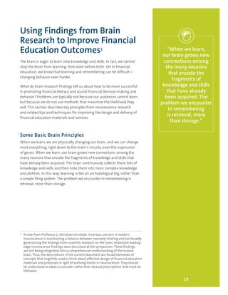 Using Findings from Brain
Research to Improve Financial
Education Outcomes1
The brain is eager to learn new knowledge and skills. In fact, we cannot
stop the brain from learning, from even before birth. Yet in financial
education, we know that learning and remembering can be difficult—
changing behavior even harder.
What do brain research findings tell us about how to be more successful
in promoting financial literacy and sound financial decision-making and
behavior? Problems are typically not because our audiences cannot learn,
but because we do not use methods that maximize the likelihood they
will. This section describes key principles from neuroscience research
and related tips and techniques for improving the design and delivery of
financial education materials and services.
Some Basic Brain Principles
When we learn, we are physically changing our brain, and we can change
most everything, right down to the brain’s circuits, even the expression
of genes. When we learn, our brain grows new connections among the
many neurons that encode the fragments of knowledge and skills that
have already been acquired. The brain continuously collects these bits of
knowledge and skills and then links them into more complex knowledge
and abilities. In this way, learning is like an archaeological dig, rather than
a simple filing system. The problem we encounter in remembering is
retrieval, more than storage.
19
“When we learn,
our brain grows new
connections among
the many neurons
that encode the
fragments of
knowledge and skills
that have already
been acquired. The
problem we encounter
in remembering
is retrieval, more
than storage.”
1
	 A note from Professor G. Christian Jernstedt: A serious concern in modern
neuroscience is maintaining a balance between narrowly limiting and too broadly
generalizing the findings from scientific research on the brain. Important leading-
edge neuroscience findings were discussed at the symposium. These findings
are still being integrated into a comprehensive understanding of the human
brain. Thus, the descriptions in the current document are broad overviews of
concepts that might be used to think about effective design of financial education
materials and processes in light of evolving trends in neuroscience. They should
be understood as ideas to consider rather than factual prescriptions that must be
followed.
 