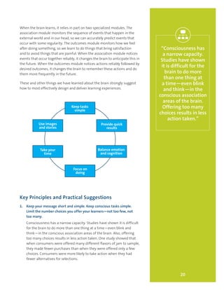 20
“Consciousness has
a narrow capacity.
Studies have shown
it is difficult for the
brain to do more
than one thing at
a time—even blink
and think—in the
conscious association
areas of the brain.
Offering too many
choices results in less
action taken.”
When the brain learns, it relies in part on two specialized modules. The
association module monitors the sequence of events that happen in the
external world and in our head, so we can accurately predict events that
occur with some regularity. The outcomes module monitors how we feel
after doing something, so we learn to do things that bring satisfaction
and to avoid things that are painful. When the association module notices
events that occur together reliably, it changes the brain to anticipate this in
the future. When the outcomes module notices actions reliably followed by
desired outcomes, it changes the brain to remember these actions and do
them more frequently in the future.
These and other things we have learned about the brain strongly suggest
how to most effectively design and deliver learning experiences.
Key Principles and Practical Suggestions
1.	 Keep your message short and simple. Keep conscious tasks simple.
Limit the number choices you offer your learners—not too few, not
too many.
Consciousness has a narrow capacity. Studies have shown it is difficult
for the brain to do more than one thing at a time—even blink and
think—in the conscious association areas of the brain. Also, offering
too many choices results in less action taken. One study showed that
when consumers were offered many different flavors of jam to sample,
they made fewer purchases than when they were offered only a few
choices. Consumers were more likely to take action when they had
fewer alternatives for selections.
Use images
and stories
Keep tasks
simple
Provide quick
results
Balance emotion
and cognition
Focus on
doing
Take your
time
 